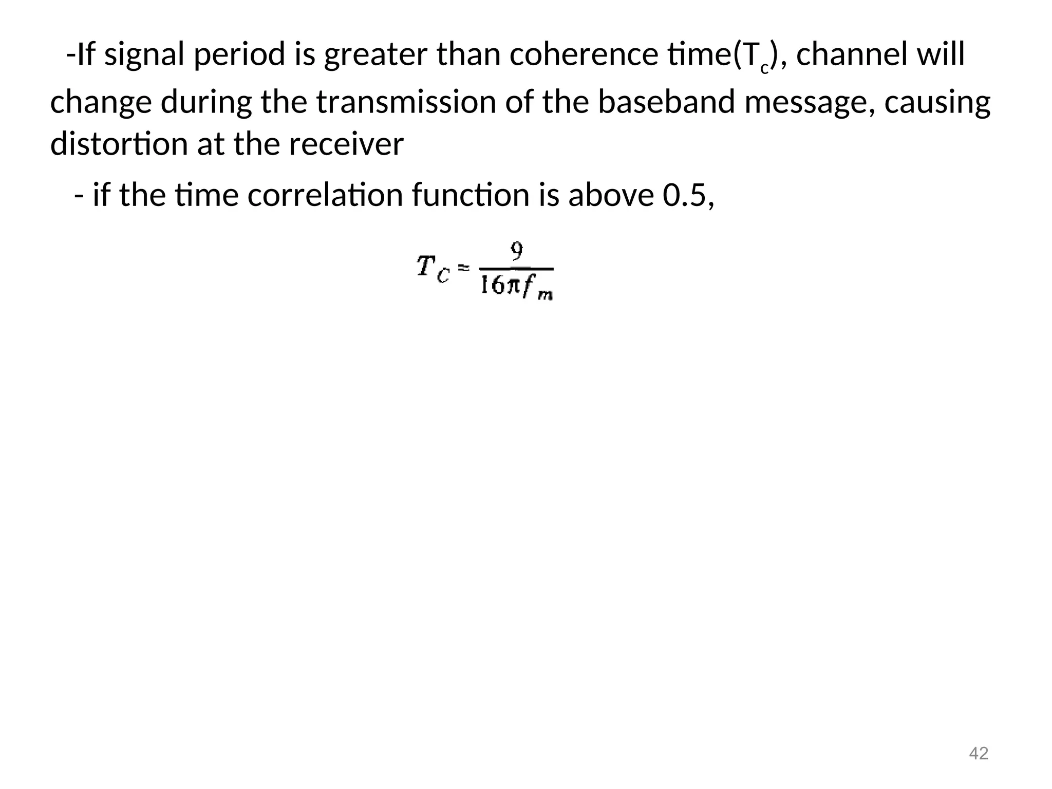 -If signal period is greater than coherence time(Tc), channel will
change during the transmission of the baseband message, causing
distortion at the receiver
- if the time correlation function is above 0.5,
42
 