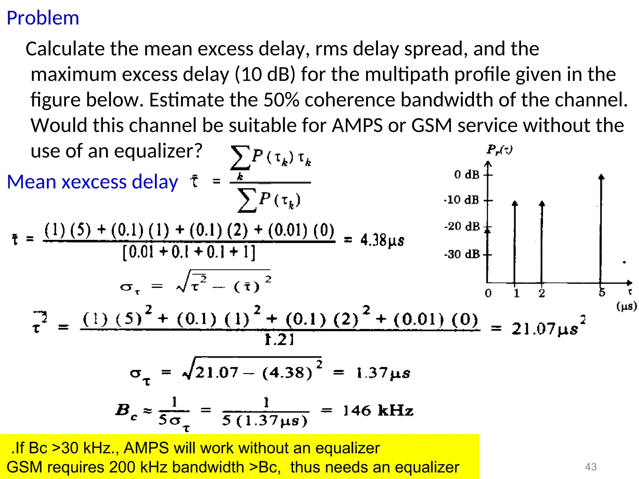 Problem
Calculate the mean excess delay, rms delay spread, and the
maximum excess delay (10 dB) for the multipath profile given in the
figure below. Estimate the 50% coherence bandwidth of the channel.
Would this channel be suitable for AMPS or GSM service without the
use of an equalizer?
Mean xexcess delay
43
If Bc >30 kHz., AMPS will work without an equalizer
.
GSM requires 200 kHz bandwidth >Bc, thus needs an equalizer
 