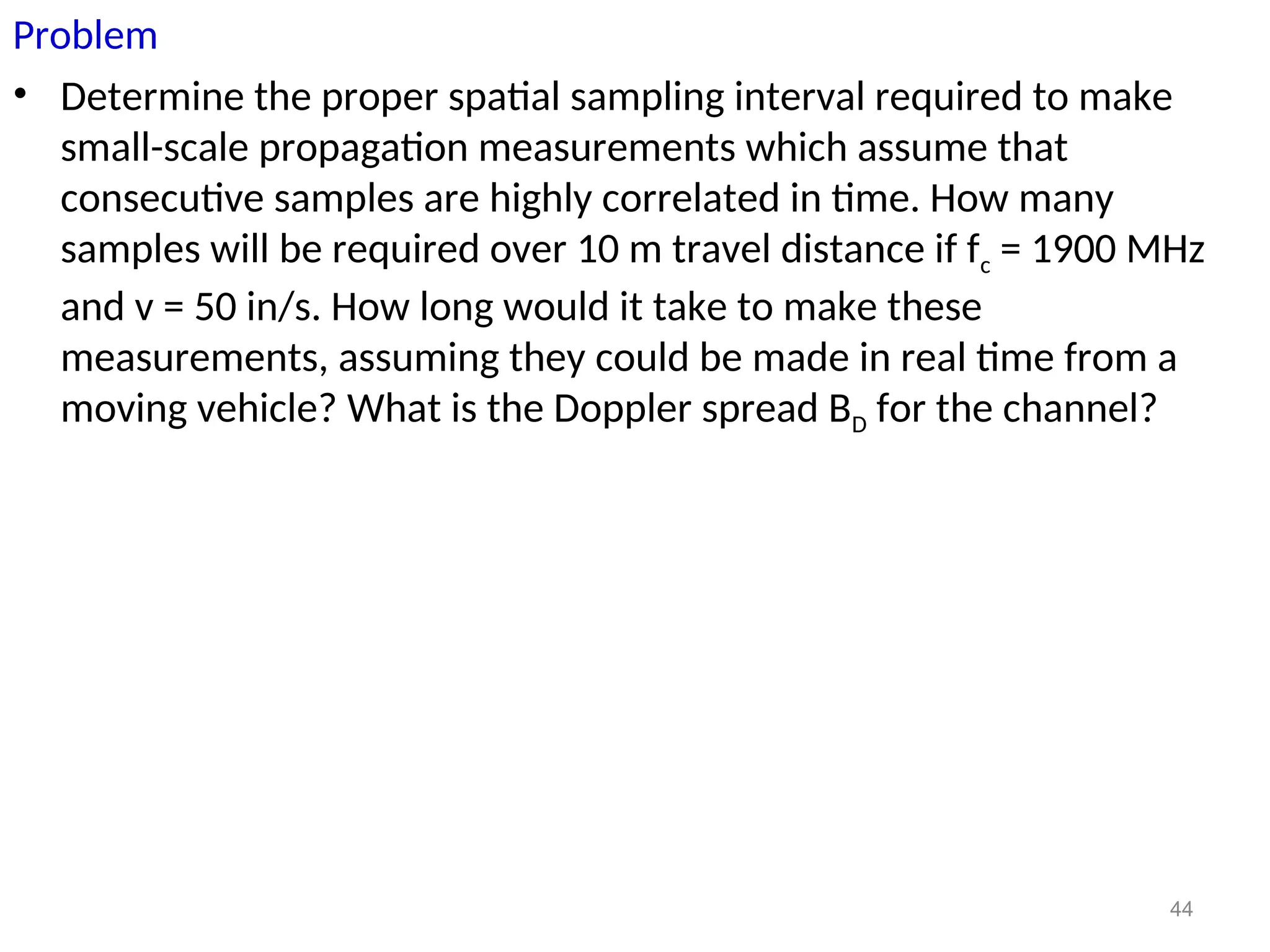 Problem
• Determine the proper spatial sampling interval required to make
small-scale propagation measurements which assume that
consecutive samples are highly correlated in time. How many
samples will be required over 10 m travel distance if fc = 1900 MHz
and v = 50 in/s. How long would it take to make these
measurements, assuming they could be made in real time from a
moving vehicle? What is the Doppler spread BD for the channel?
44
 