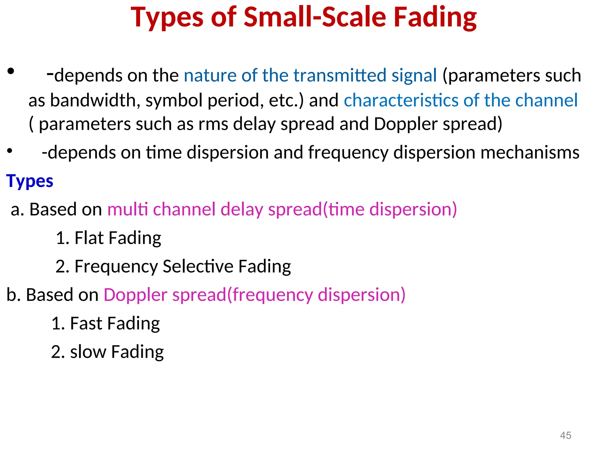 Types of Small-Scale Fading
• -depends on the nature of the transmitted signal (parameters such
as bandwidth, symbol period, etc.) and characteristics of the channel
( parameters such as rms delay spread and Doppler spread)
• -depends on time dispersion and frequency dispersion mechanisms
Types
a. Based on multi channel delay spread(time dispersion)
1. Flat Fading
2. Frequency Selective Fading
b. Based on Doppler spread(frequency dispersion)
1. Fast Fading
2. slow Fading
45
 