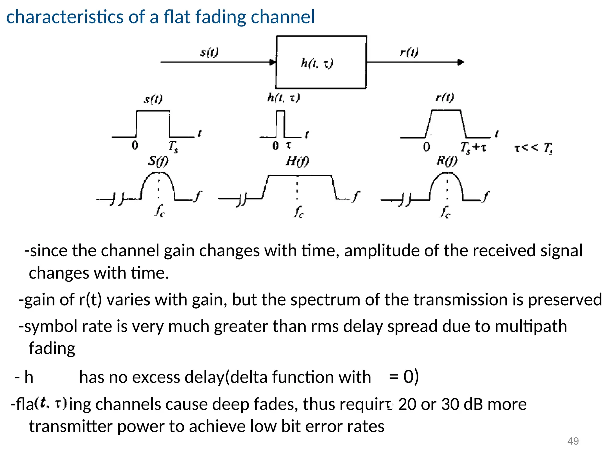 characteristics of a flat fading channel
-since the channel gain changes with time, amplitude of the received signal
changes with time.
-gain of r(t) varies with gain, but the spectrum of the transmission is preserved
-symbol rate is very much greater than rms delay spread due to multipath
fading
- h has no excess delay(delta function with = 0)
-flat fading channels cause deep fades, thus require 20 or 30 dB more
transmitter power to achieve low bit error rates
49
 
