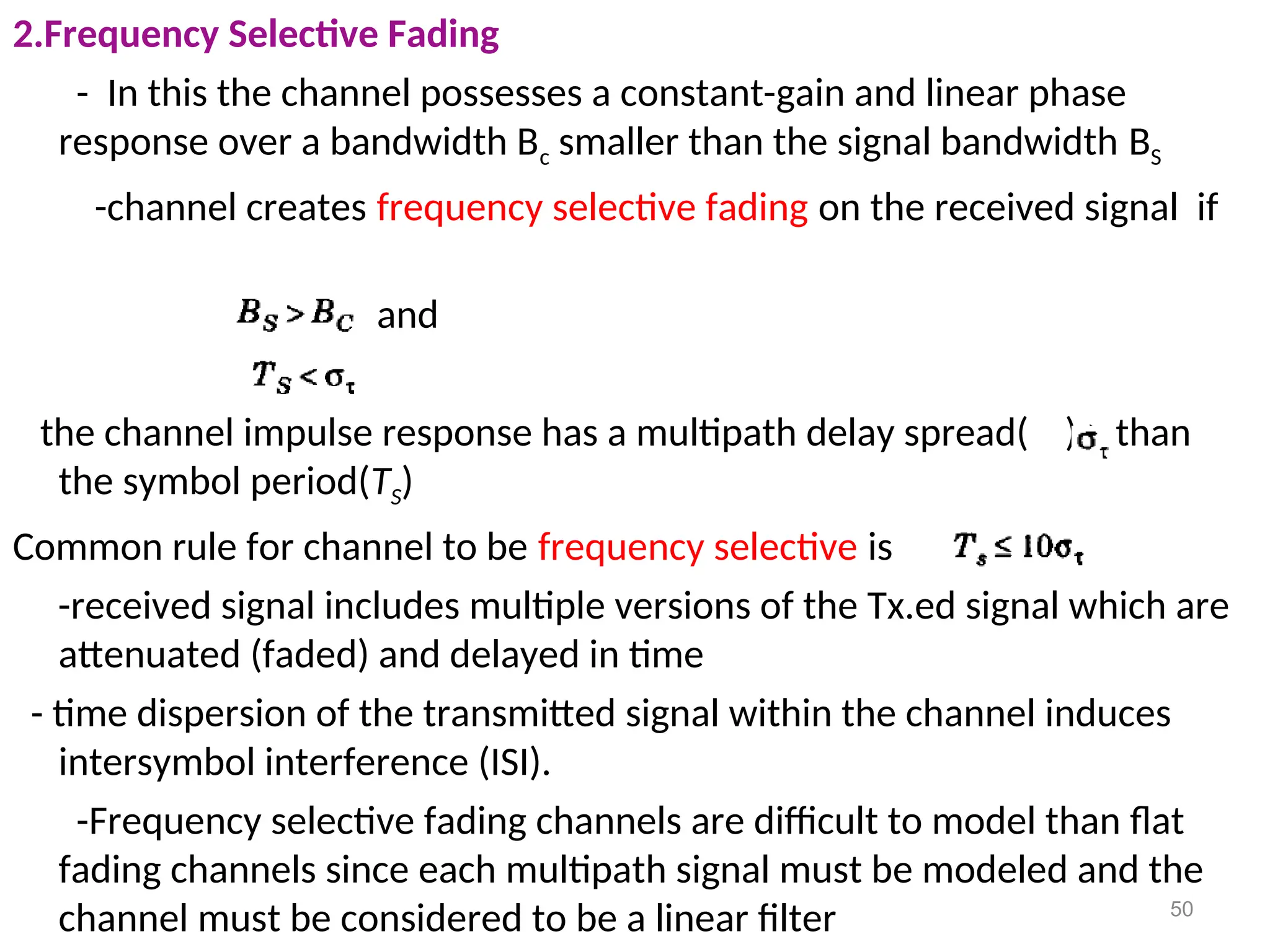 2.Frequency Selective Fading
- In this the channel possesses a constant-gain and linear phase
response over a bandwidth Bc smaller than the signal bandwidth BS
-channel creates frequency selective fading on the received signal if
and
the channel impulse response has a multipath delay spread( ) > than
the symbol period(TS)
Common rule for channel to be frequency selective is
-received signal includes multiple versions of the Tx.ed signal which are
attenuated (faded) and delayed in time
- time dispersion of the transmitted signal within the channel induces
intersymbol interference (ISI).
-Frequency selective fading channels are difficult to model than flat
fading channels since each multipath signal must be modeled and the
channel must be considered to be a linear filter 50
 