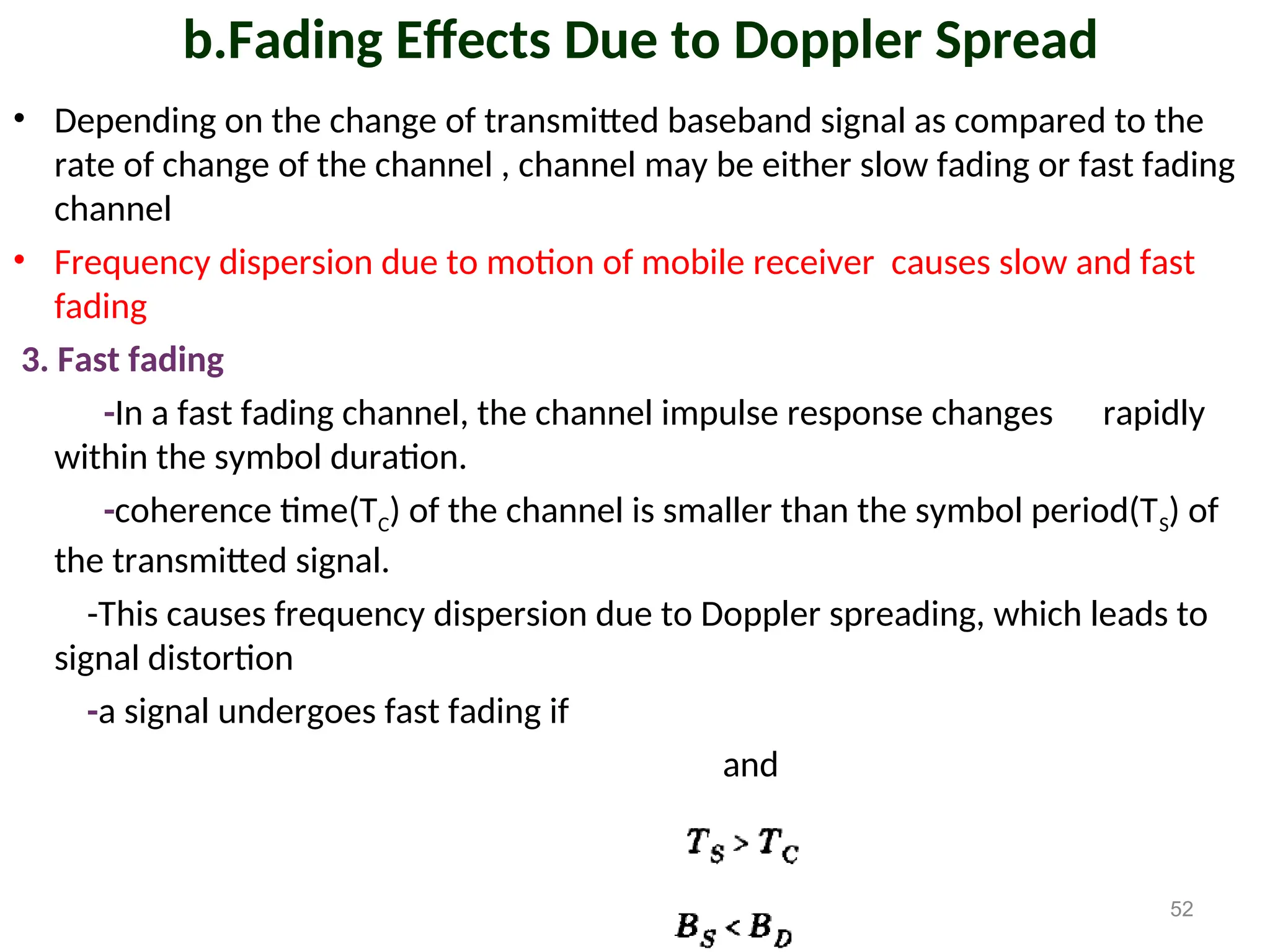 b.Fading Effects Due to Doppler Spread
• Depending on the change of transmitted baseband signal as compared to the
rate of change of the channel , channel may be either slow fading or fast fading
channel
• Frequency dispersion due to motion of mobile receiver causes slow and fast
fading
3. Fast fading
-In a fast fading channel, the channel impulse response changes rapidly
within the symbol duration.
-coherence time(TC) of the channel is smaller than the symbol period(TS) of
the transmitted signal.
-This causes frequency dispersion due to Doppler spreading, which leads to
signal distortion
-a signal undergoes fast fading if
and
52
 