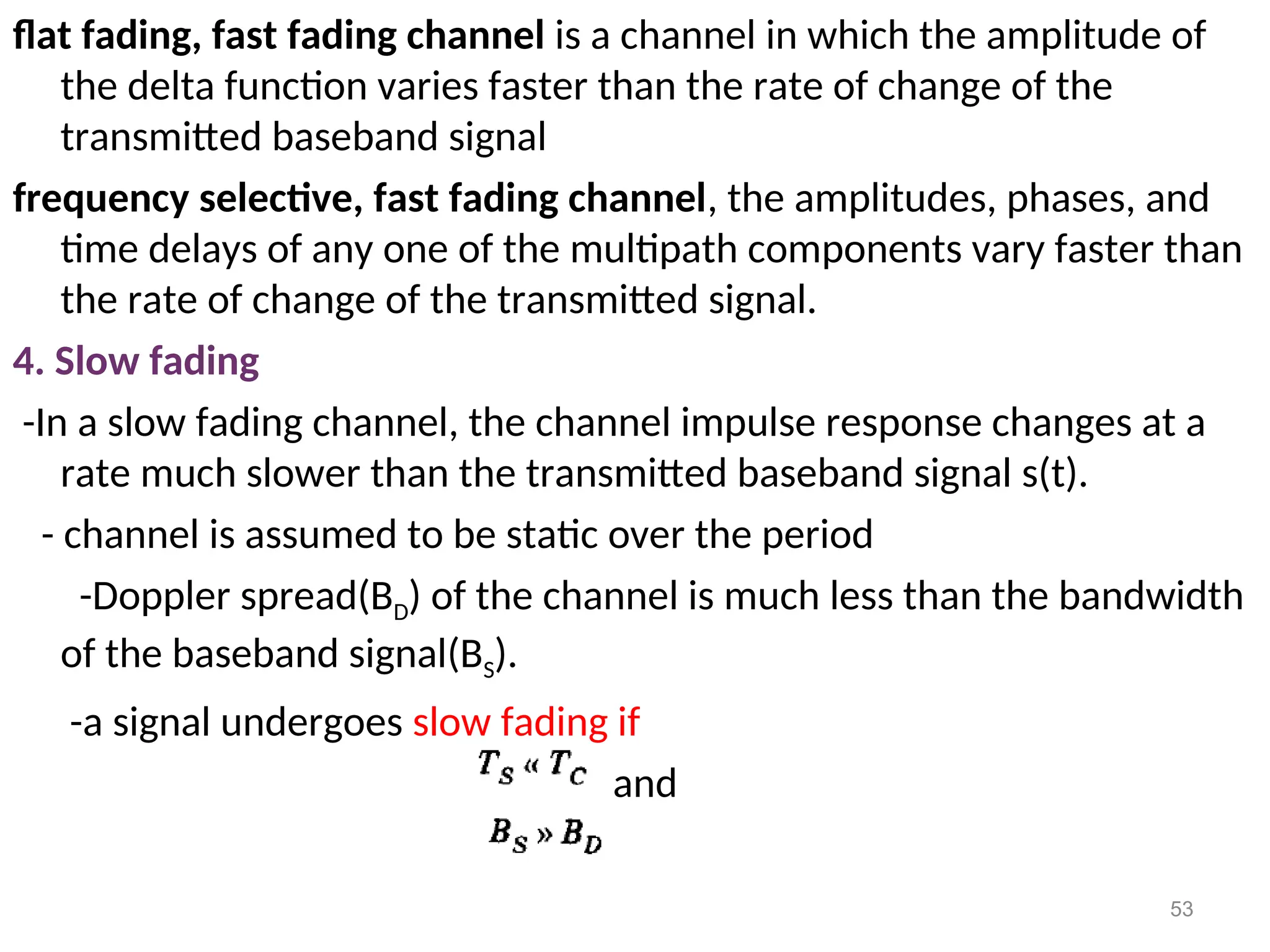 flat fading, fast fading channel is a channel in which the amplitude of
the delta function varies faster than the rate of change of the
transmitted baseband signal
frequency selective, fast fading channel, the amplitudes, phases, and
time delays of any one of the multipath components vary faster than
the rate of change of the transmitted signal.
4. Slow fading
-In a slow fading channel, the channel impulse response changes at a
rate much slower than the transmitted baseband signal s(t).
- channel is assumed to be static over the period
-Doppler spread(BD) of the channel is much less than the bandwidth
of the baseband signal(BS).
-a signal undergoes slow fading if
and
53
 