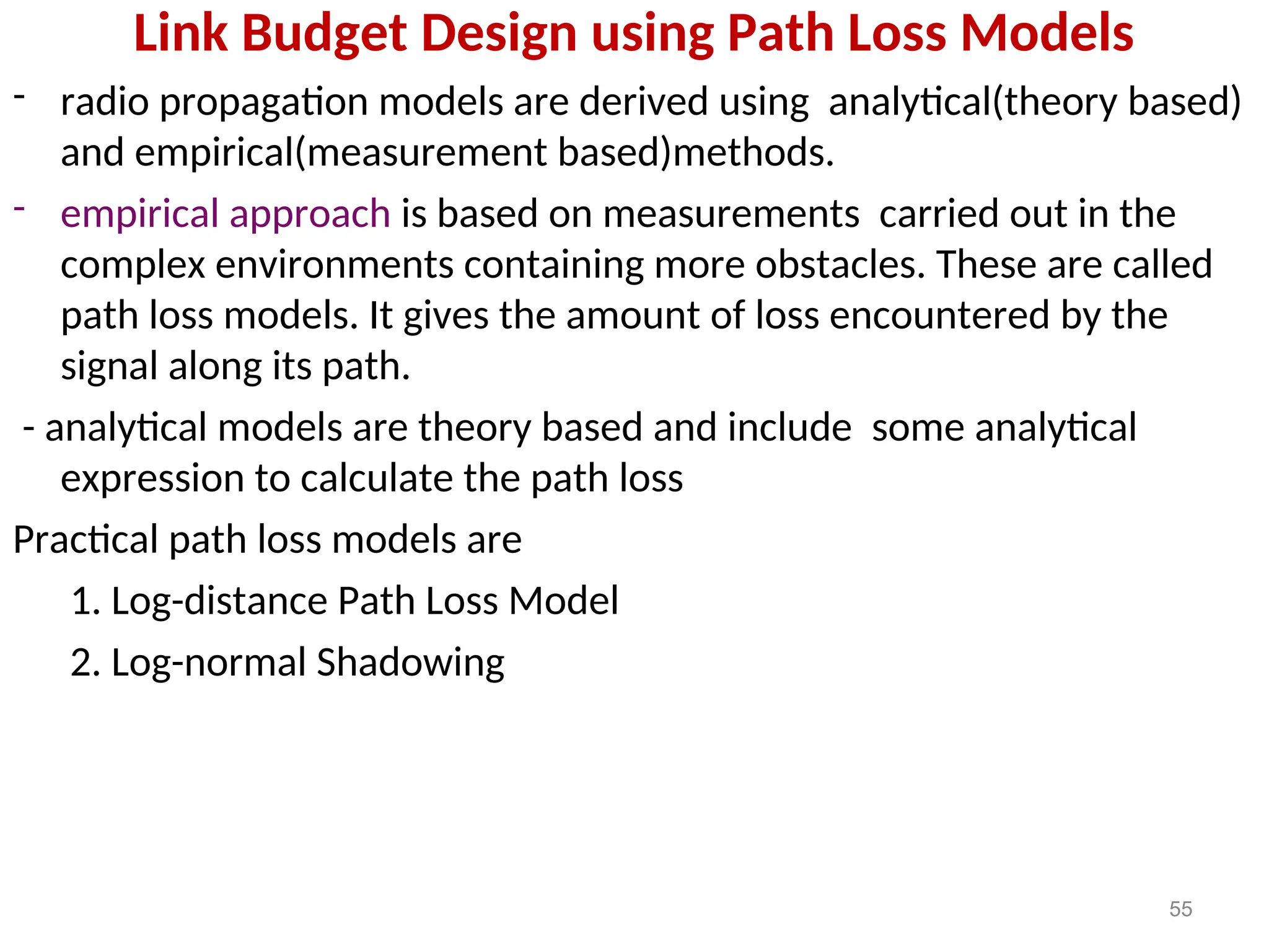 Link Budget Design using Path Loss Models
- radio propagation models are derived using analytical(theory based)
and empirical(measurement based)methods.
- empirical approach is based on measurements carried out in the
complex environments containing more obstacles. These are called
path loss models. It gives the amount of loss encountered by the
signal along its path.
- analytical models are theory based and include some analytical
expression to calculate the path loss
Practical path loss models are
1. Log-distance Path Loss Model
2. Log-normal Shadowing
55
 