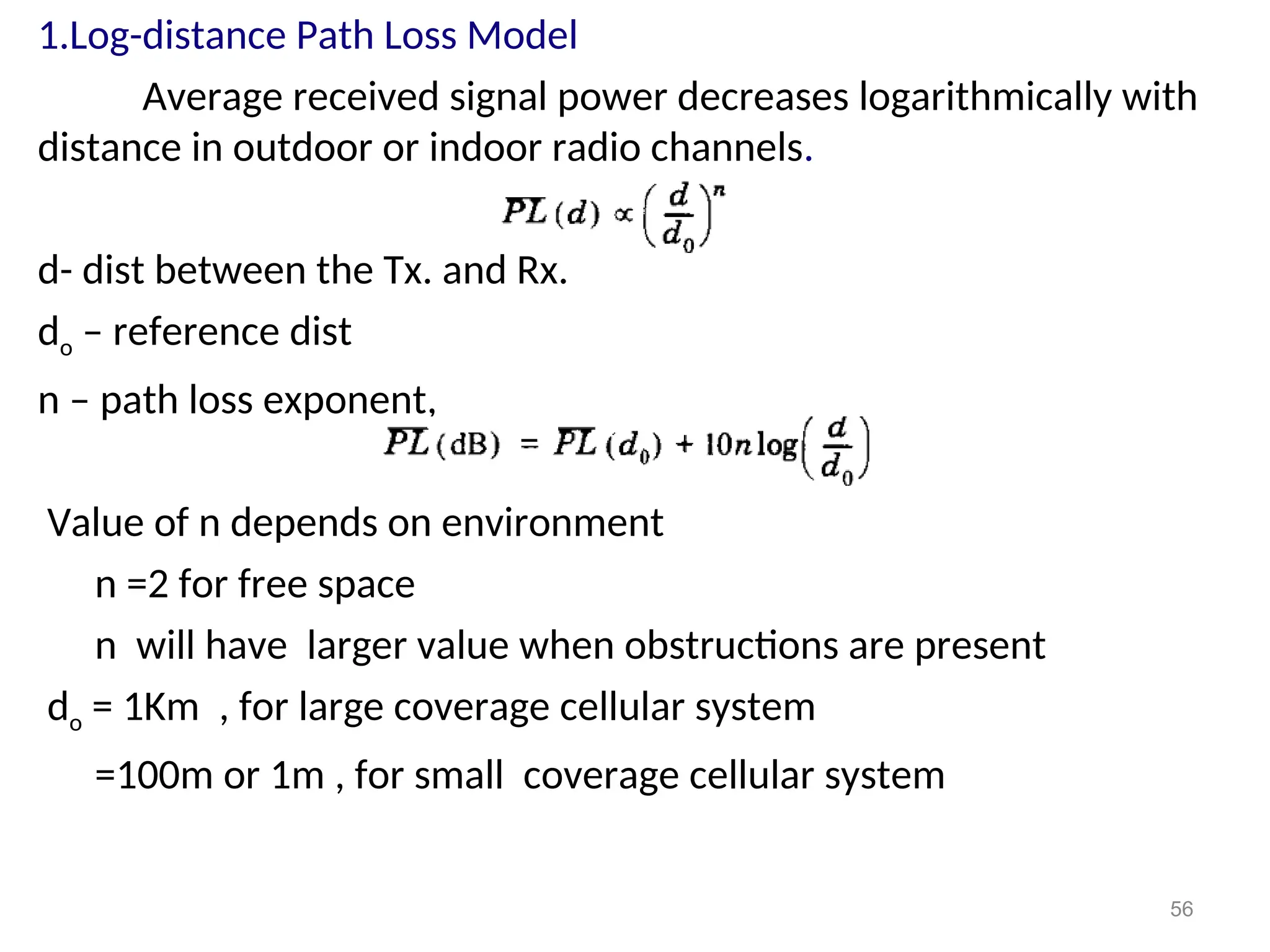 1.Log-distance Path Loss Model
Average received signal power decreases logarithmically with
distance in outdoor or indoor radio channels.
d- dist between the Tx. and Rx.
do – reference dist
n – path loss exponent,
Value of n depends on environment
n =2 for free space
n will have larger value when obstructions are present
do = 1Km , for large coverage cellular system
=100m or 1m , for small coverage cellular system
56
 