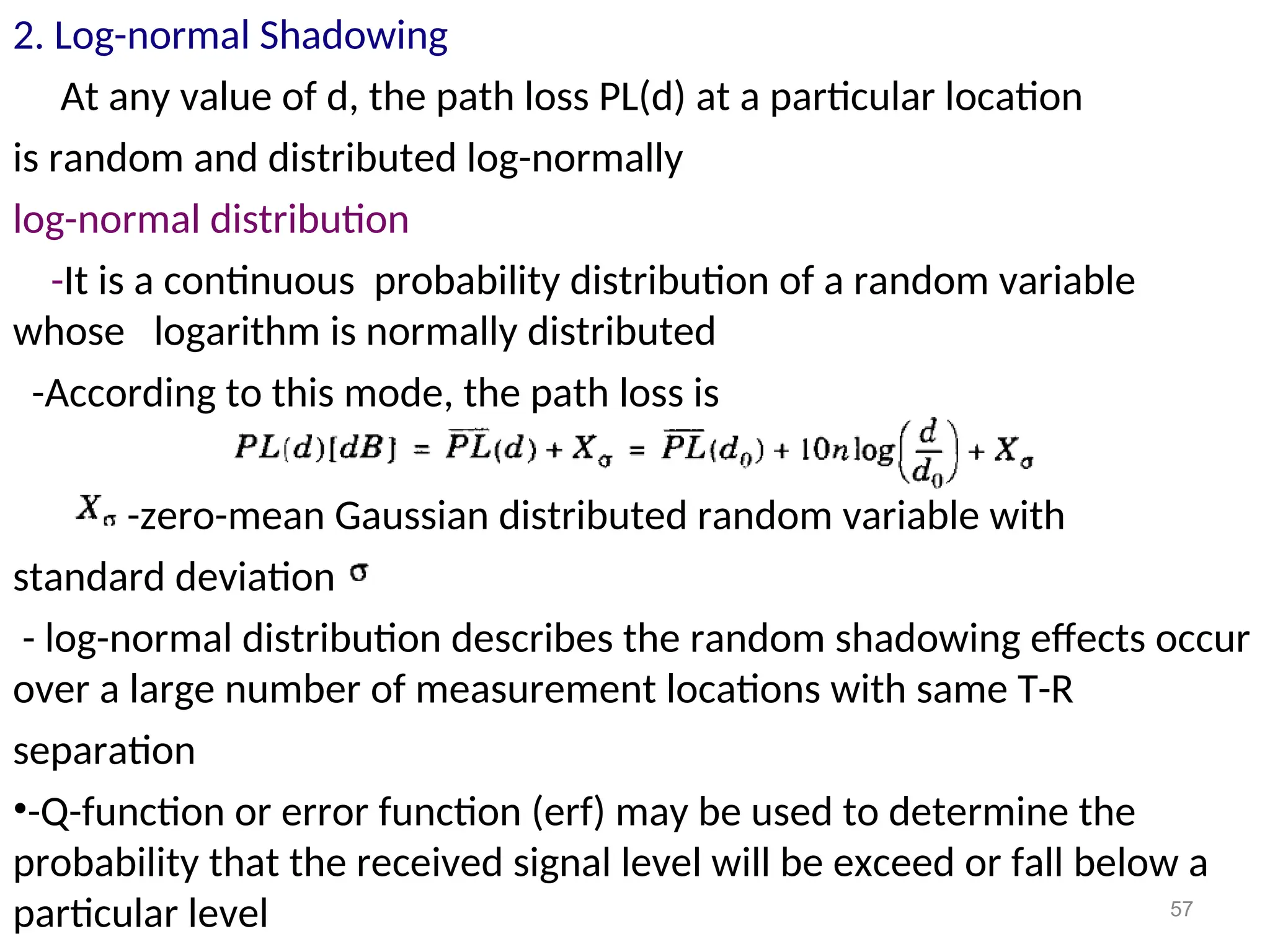 2. Log-normal Shadowing
At any value of d, the path loss PL(d) at a particular location
is random and distributed log-normally
log-normal distribution
-It is a continuous probability distribution of a random variable
whose logarithm is normally distributed
-According to this mode, the path loss is
-zero-mean Gaussian distributed random variable with
standard deviation
- log-normal distribution describes the random shadowing effects occur
over a large number of measurement locations with same T-R
separation
•-Q-function or error function (erf) may be used to determine the
probability that the received signal level will be exceed or fall below a
particular level 57
 