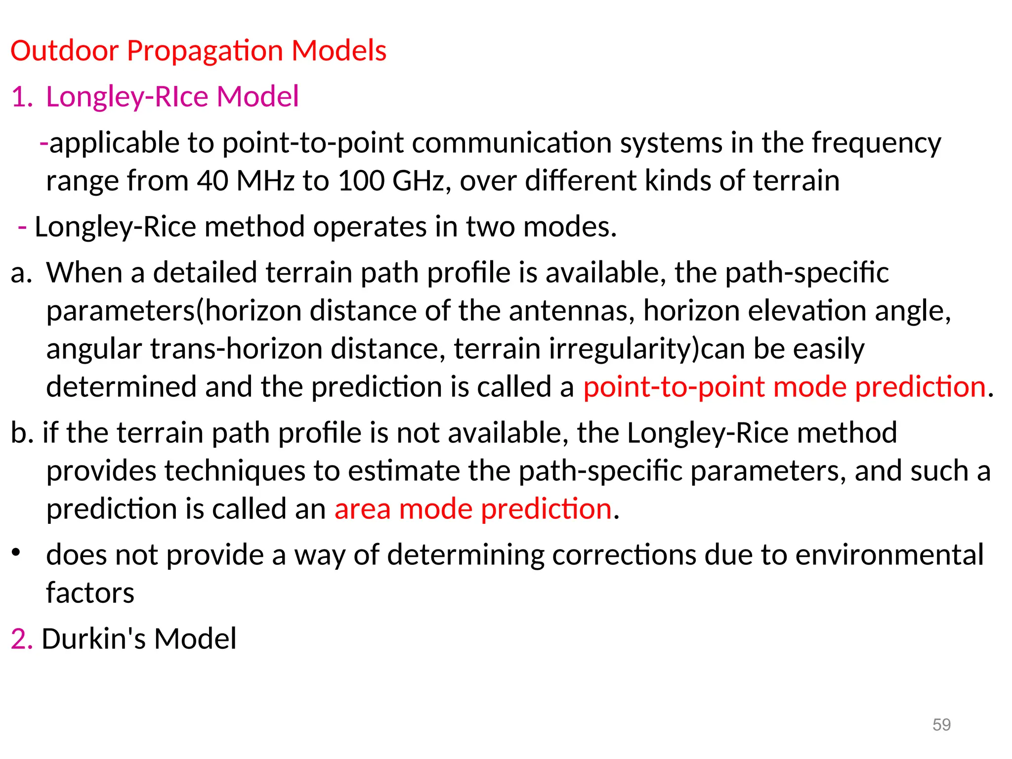 Outdoor Propagation Models
1. Longley-RIce Model
-applicable to point-to-point communication systems in the frequency
range from 40 MHz to 100 GHz, over different kinds of terrain
- Longley-Rice method operates in two modes.
a. When a detailed terrain path profile is available, the path-specific
parameters(horizon distance of the antennas, horizon elevation angle,
angular trans-horizon distance, terrain irregularity)can be easily
determined and the prediction is called a point-to-point mode prediction.
b. if the terrain path profile is not available, the Longley-Rice method
provides techniques to estimate the path-specific parameters, and such a
prediction is called an area mode prediction.
• does not provide a way of determining corrections due to environmental
factors
2. Durkin's Model
59
 