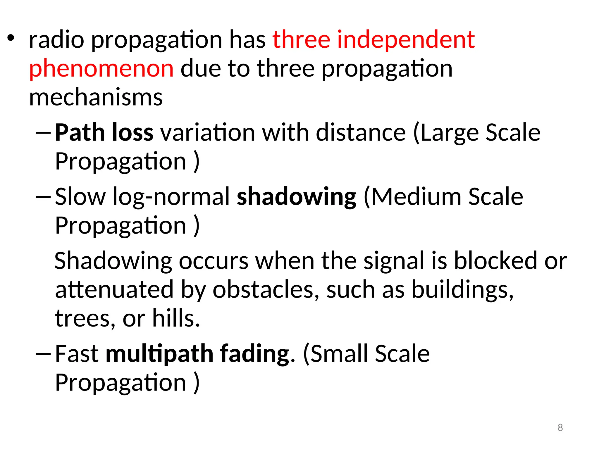 • radio propagation has three independent
phenomenon due to three propagation
mechanisms
–Path loss variation with distance (Large Scale
Propagation )
–Slow log-normal shadowing (Medium Scale
Propagation )
Shadowing occurs when the signal is blocked or
attenuated by obstacles, such as buildings,
trees, or hills.
–Fast multipath fading. (Small Scale
Propagation )
8
 