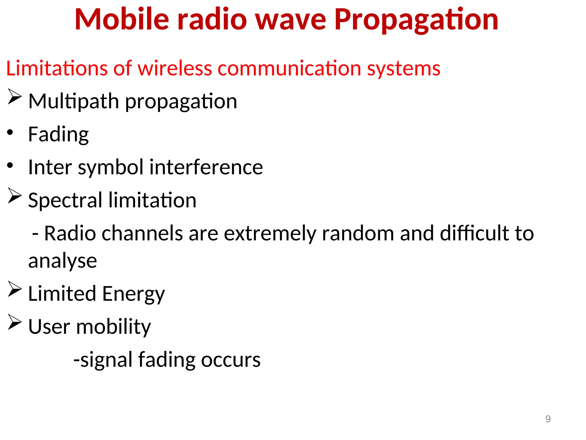 Mobile radio wave Propagation
Limitations of wireless communication systems
 Multipath propagation
• Fading
• Inter symbol interference
 Spectral limitation
- Radio channels are extremely random and difficult to
analyse
 Limited Energy
 User mobility
-signal fading occurs
9
 