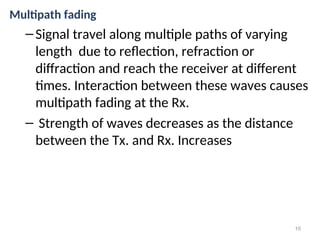 Multipath fading
–Signal travel along multiple paths of varying
length due to reflection, refraction or
diffraction and reach the receiver at different
times. Interaction between these waves causes
multipath fading at the Rx.
– Strength of waves decreases as the distance
between the Tx. and Rx. Increases
10
 