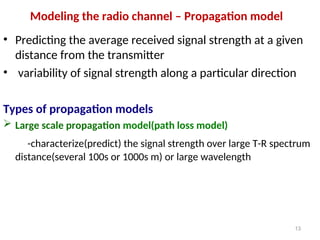Modeling the radio channel – Propagation model
• Predicting the average received signal strength at a given
distance from the transmitter
• variability of signal strength along a particular direction
Types of propagation models
 Large scale propagation model(path loss model)
-characterize(predict) the signal strength over large T-R spectrum
distance(several 100s or 1000s m) or large wavelength
13
 