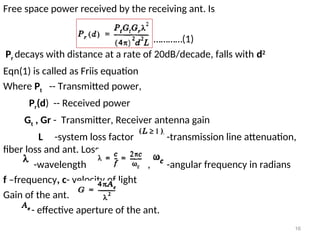 16
Free space power received by the receiving ant. Is
…………(1)
Pr decays with distance at a rate of 20dB/decade, falls with d2
Eqn(1) is called as Friis equation
Where Pt -- Transmitted power,
Pr(d) -- Received power
Gt , Gr - Transmitter, Receiver antenna gain
L -system loss factor -transmission line attenuation,
fiber loss and ant. Loss
-wavelength , , -angular frequency in radians
f –frequency, c- velocity of light
Gain of the ant.
- effective aperture of the ant.
 