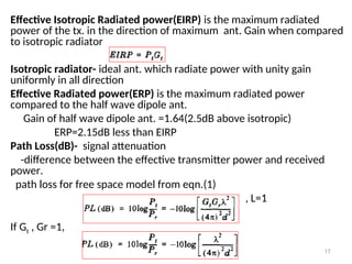 Effective Isotropic Radiated power(EIRP) is the maximum radiated
power of the tx. in the direction of maximum ant. Gain when compared
to isotropic radiator
Isotropic radiator- ideal ant. which radiate power with unity gain
uniformly in all direction
Effective Radiated power(ERP) is the maximum radiated power
compared to the half wave dipole ant.
Gain of half wave dipole ant. =1.64(2.5dB above isotropic)
ERP=2.15dB less than EIRP
Path Loss(dB)- signal attenuation
-difference between the effective transmitter power and received
power.
path loss for free space model from eqn.(1)
, L=1
If Gt , Gr =1,
17
 