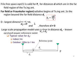 Friis free space eqn(1) is valid for Pr for distances d which are in the far
field region of the Tx.ing ant.
Far field or Fraunkofer region(radiative begins of Tx.ing ant. )is the
region beyond the far field distance df
D - largest dimension of ant.
and , therefore d ≠ 0
Large scale propagation model uses a close in distance d0 – known
received power reference point,
18
 