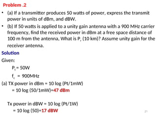 Problem .2
• (a) If a transmitter produces 50 watts of power, express the transmit
power in units of dBm, and dBW.
• (b) If 50 watts is applied to a unity gain antenna with a 900 MHz carrier
frequency, find the received power in dBm at a free space distance of
100 m from the antenna, What is Pr (10 km)? Assume unity gain for the
receiver antenna.
Solution
Given:
Pt = 50W
fc = 900MHz
(a) TX power in dBm = 10 log (Pt/1mW)
= 10 log (50/1mW)=47 dBm
Tx power in dBW = 10 log (Pt/1W)
= 10 log (50)=17 dBW 21
 