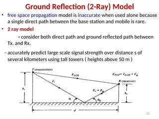 Ground Reflection (2-Ray) Model
• free space propagation model is inaccurate when used alone because
a single direct path between the base station and mobile is rare.
• 2 ray model
- consider both direct path and ground reflected path between
Tx. and Rx.
- accurately predict large scale signal strength over distance s of
several kilometers using tall towers ( heights above 50 m )
23
 