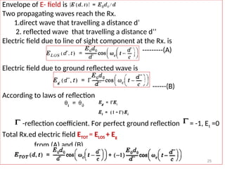 Envelope of E- field is
Two propagating waves reach the Rx.
1.direct wave that travelling a distance d’
2. reflected wave that travelling a distance d’’
Electric field due to line of sight component at the Rx. is
---------(A)
Electric field due to ground reflected wave is
------(B)
According to laws of reflection
-reflection coefficient. For perfect ground reflection = -1, Et =0
Total Rx.ed electric field ETOT = ELOS + Eg
from (A) and (B)
25
 