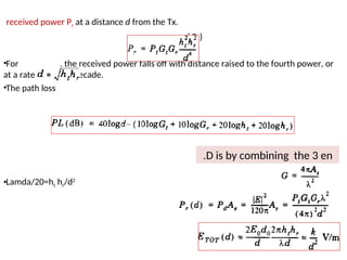 received power Pr at a distance d from the Tx.
……… ( D )
•For , the received power falls off with distance raised to the fourth power, or
at a rate of 40 dB/ decade.
•The path loss
•Lamda/20=ht hr/d2
28
D is by combining the 3 en
.
 