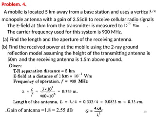Problem. 4.
A mobile is located 5 km away from a base station and uses a vertical
monopole antenna with a gain of 2.55dB to receive cellular radio signals
The E-field at 1km from the transmitter is measured to be .
The carrier frequency used for this system is 900 MHz.
(a) Find the length and the aperture of the receiving antenna.
(b) Find the received power at the mobile using the 2-ray ground
reflection model assuming the height of the transmitting antenna is
50m and the receiving antenna is 1.5m above ground.
29
Gain of antenna =1.8 = 2.55 dB
.
 