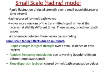 Small Scale (fading) model
-Rapid fluctuation of signal strength over a small travel distance or
time interval
-fading caused by multipath waves
-two or more versions of the transmitted signal arrive at the
receiver at slightly different times. These waves, called multipath
waves
-interference between these waves causes fading
small-scale fading Effects due to multipath
-Rapid changes in signal strength over a small distance or time
interval
– Random frequency modulation due to varying Doppler shifts on
different multipath signals
– Time dispersion (echoes) caused by multipath propagation delays
31
 