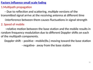 Factors influence small scale fading
1.Multipath propagation
– Due to reflection and scattering, multiple versions of the
transmitted signal arrive at the receiving antenna at different time
-interference between them causes fluctuations in signal strength
2. Speed of mobile
–relative motion between the base station and the mobile results in
random frequency modulation due to different Doppler shifts on each
of the multipath components.
Doppler shift – positive –mobile(Rx.) moving toward the base station
- negative- away from the base station
32
 