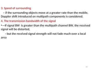 3. Speed of surrounding
– if the surrounding objects move at a greater rate than the mobile,
Doppler shift introduced on multipath components is considered.
4. The transmission bandwidth of the signal
•—If signal BW is greater than the multipath channel BW, the received
signal will be distorted,
- but the received signal strength will not fade much over a local
area
33
 