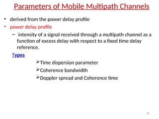 Parameters of Mobile Multipath Channels
• derived from the power delay profile
• power delay profile
– intensity of a signal received through a multipath channel as a
function of excess delay with respect to a fixed time delay
reference.
Types
Time dispersion parameter
Coherence bandwidth
Doppler spread and Coherence time
35
 