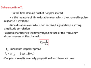 Coherence time Tc
- is the time domain dual of Doppler spread
- is the measure of time duration over which the channel impulse
response is invariant
- time duration over which two received signals have a strong
amplitude correlation
-used to characterize the time varying nature of the frequency
dispersiveness of the channel.
fm –maximum Doppler spread
fm = v/ ( cos 180=1)
-Doppler spread is inversely proportional to coherence time
41

 