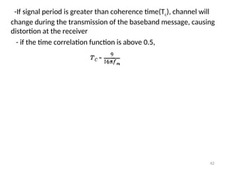 -If signal period is greater than coherence time(Tc), channel will
change during the transmission of the baseband message, causing
distortion at the receiver
- if the time correlation function is above 0.5,
42
 