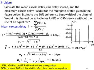 Problem
Calculate the mean excess delay, rms delay spread, and the
maximum excess delay (10 dB) for the multipath profile given in the
figure below. Estimate the 50% coherence bandwidth of the channel.
Would this channel be suitable for AMPS or GSM service without the
use of an equalizer?
Mean xexcess delay
43
If Bc >30 kHz., AMPS will work without an equalizer
.
GSM requires 200 kHz bandwidth >Bc, thus needs an equalizer
 