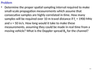 Problem
• Determine the proper spatial sampling interval required to make
small-scale propagation measurements which assume that
consecutive samples are highly correlated in time. How many
samples will be required over 10 m travel distance if fc = 1900 MHz
and v = 50 in/s. How long would it take to make these
measurements, assuming they could be made in real time from a
moving vehicle? What is the Doppler spread BD for the channel?
44
 