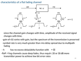 characteristics of a flat fading channel
-since the channel gain changes with time, amplitude of the received signal
changes with time.
-gain of r(t) varies with gain, but the spectrum of the transmission is preserved
-symbol rate is very much greater than rms delay spread due to multipath
fading
- h has no excess delay(delta function with = 0)
-flat fading channels cause deep fades, thus require 20 or 30 dB more
transmitter power to achieve low bit error rates
49
 