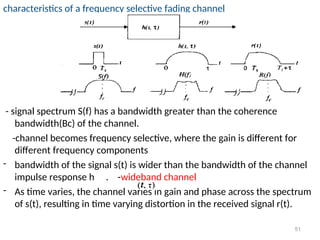 characteristics of a frequency selective fading channel
- signal spectrum S(f) has a bandwidth greater than the coherence
bandwidth(Bc) of the channel.
-channel becomes frequency selective, where the gain is different for
different frequency components
- bandwidth of the signal s(t) is wider than the bandwidth of the channel
impulse response h . -wideband channel
- As time varies, the channel varies in gain and phase across the spectrum
of s(t), resulting in time varying distortion in the received signal r(t).
51
 