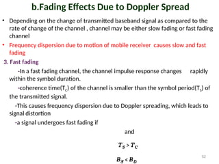 b.Fading Effects Due to Doppler Spread
• Depending on the change of transmitted baseband signal as compared to the
rate of change of the channel , channel may be either slow fading or fast fading
channel
• Frequency dispersion due to motion of mobile receiver causes slow and fast
fading
3. Fast fading
-In a fast fading channel, the channel impulse response changes rapidly
within the symbol duration.
-coherence time(TC) of the channel is smaller than the symbol period(TS) of
the transmitted signal.
-This causes frequency dispersion due to Doppler spreading, which leads to
signal distortion
-a signal undergoes fast fading if
and
52
 