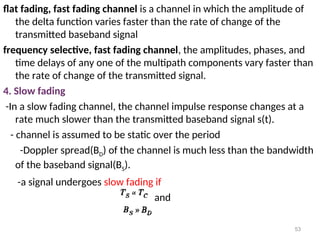 flat fading, fast fading channel is a channel in which the amplitude of
the delta function varies faster than the rate of change of the
transmitted baseband signal
frequency selective, fast fading channel, the amplitudes, phases, and
time delays of any one of the multipath components vary faster than
the rate of change of the transmitted signal.
4. Slow fading
-In a slow fading channel, the channel impulse response changes at a
rate much slower than the transmitted baseband signal s(t).
- channel is assumed to be static over the period
-Doppler spread(BD) of the channel is much less than the bandwidth
of the baseband signal(BS).
-a signal undergoes slow fading if
and
53
 