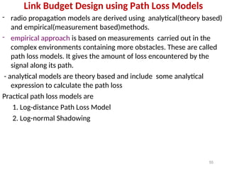 Link Budget Design using Path Loss Models
- radio propagation models are derived using analytical(theory based)
and empirical(measurement based)methods.
- empirical approach is based on measurements carried out in the
complex environments containing more obstacles. These are called
path loss models. It gives the amount of loss encountered by the
signal along its path.
- analytical models are theory based and include some analytical
expression to calculate the path loss
Practical path loss models are
1. Log-distance Path Loss Model
2. Log-normal Shadowing
55
 