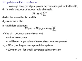 1.Log-distance Path Loss Model
Average received signal power decreases logarithmically with
distance in outdoor or indoor radio channels.
d- dist between the Tx. and Rx.
do – reference dist
n – path loss exponent,
Value of n depends on environment
n =2 for free space
n will have larger value when obstructions are present
do = 1Km , for large coverage cellular system
=100m or 1m , for small coverage cellular system
56
 