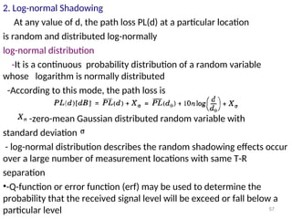 2. Log-normal Shadowing
At any value of d, the path loss PL(d) at a particular location
is random and distributed log-normally
log-normal distribution
-It is a continuous probability distribution of a random variable
whose logarithm is normally distributed
-According to this mode, the path loss is
-zero-mean Gaussian distributed random variable with
standard deviation
- log-normal distribution describes the random shadowing effects occur
over a large number of measurement locations with same T-R
separation
•-Q-function or error function (erf) may be used to determine the
probability that the received signal level will be exceed or fall below a
particular level 57
 