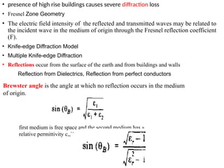 • presence of high rise buildings causes severe diffraction loss
• Fresnel Zone Geometry
• The electric field intensity of the reflected and transmitted waves may be related to
the incident wave in the medium of origin through the Fresnel reflection coefficient
(F).
• Knife-edge Diffraction Model
• Multiple Knife-edge Diffraction
• Reflections occur from the surface of the earth and from buildings and walls
Reflection from Dielectrics, Reflection from perfect conductors
Brewster angle is the angle at which no reflection occurs in the medium
of origin.
first medium is free space and the second medium has a
relative permittivity c,,``
 