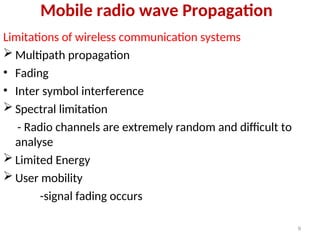 Mobile radio wave Propagation
Limitations of wireless communication systems
 Multipath propagation
• Fading
• Inter symbol interference
 Spectral limitation
- Radio channels are extremely random and difficult to
analyse
 Limited Energy
 User mobility
-signal fading occurs
9
 