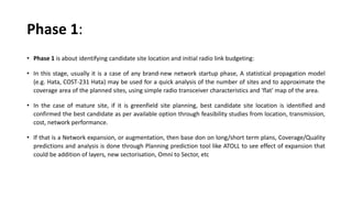 Phase 1:
• Phase 1 is about identifying candidate site location and initial radio link budgeting:
• In this stage, usually it is a case of any brand-new network startup phase, A statistical propagation model
(e.g. Hata, COST-231 Hata) may be used for a quick analysis of the number of sites and to approximate the
coverage area of the planned sites, using simple radio transceiver characteristics and 'flat' map of the area.
• In the case of mature site, if it is greenfield site planning, best candidate site location is identified and
confirmed the best candidate as per available option through feasibility studies from location, transmission,
cost, network performance.
• If that is a Network expansion, or augmentation, then base don on long/short term plans, Coverage/Quality
predictions and analysis is done through Planning prediction tool like ATOLL to see effect of expansion that
could be addition of layers, new sectorisation, Omni to Sector, etc
 