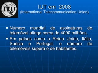 IUT em  2008 ( International Telecommunication Union) Número mundial de assinaturas de telemóvel atinge cerca de 4000 milhões. Em países como o Reino Unido, Itália, Suécia e Portugal, o número de telemóveis supera o de habitantes. 