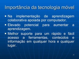 Importância da tecnologia móvel Na implementação de aprendizagem colaborativa apoiada por computador. Elevado potencial para aumentar a aprendizagem. Melhor suporte para um rápido e fácil acesso a ferramentas, conteúdos e informação em qualquer hora e qualquer lugar. 