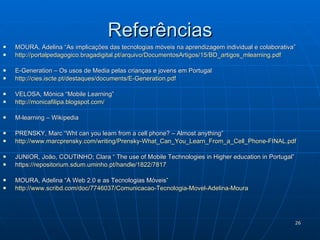 Referências MOURA, Adelina “As implicações das tecnologias móveis na aprendizagem individual e colaborativa”   http://portalpedagogico.bragadigital.pt/arquivo/DocumentosArtigos/15/BD_artigos_mlearning.pdf E-Generation – Os usos de Media pelas crianças e jovens em Portugal http://cies.iscte.pt/destaques/documents/E-Generation.pdf VELOSA, Mónica “Mobile Learning” http://monicafilipa.blogspot.com/   M-learning – Wikipedia PRENSKY, Marc “Wht can you learn from a cell phone? – Almost anything” http://www.marcprensky.com/writing/Prensky-What_Can_You_Learn_From_a_Cell_Phone-FINAL.pdf   JUNIOR, João, COUTINHO; Clara “ The use of Mobile Technologies in Higher education in Portugal”  h ttps ://repositorium.sdum.uminho.pt/handle/1822/7817   MOURA, Adelina “A Web 2.0 e as Tecnologias Móveis”  http://www.scribd.com/doc/7746037/Comunicacao-Tecnologia-Movel-Adelina-Moura   