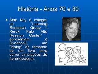 História - Anos 70 e 80 Alan Kay e colegas do “Learning Research Group – Xerox Palo Alto Reserch Center”  apresentam o Dynabook, um “laptop” do tamanho de um livro para correr simulações de aprendizagem. 
