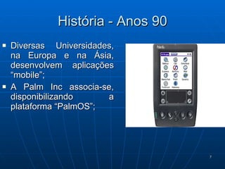 História - Anos 90 Diversas Universidades, na Europa e na Ásia, desenvolvem aplicações “mobile”; A Palm Inc associa-se, disponibilizando a plataforma “PalmOS”; 