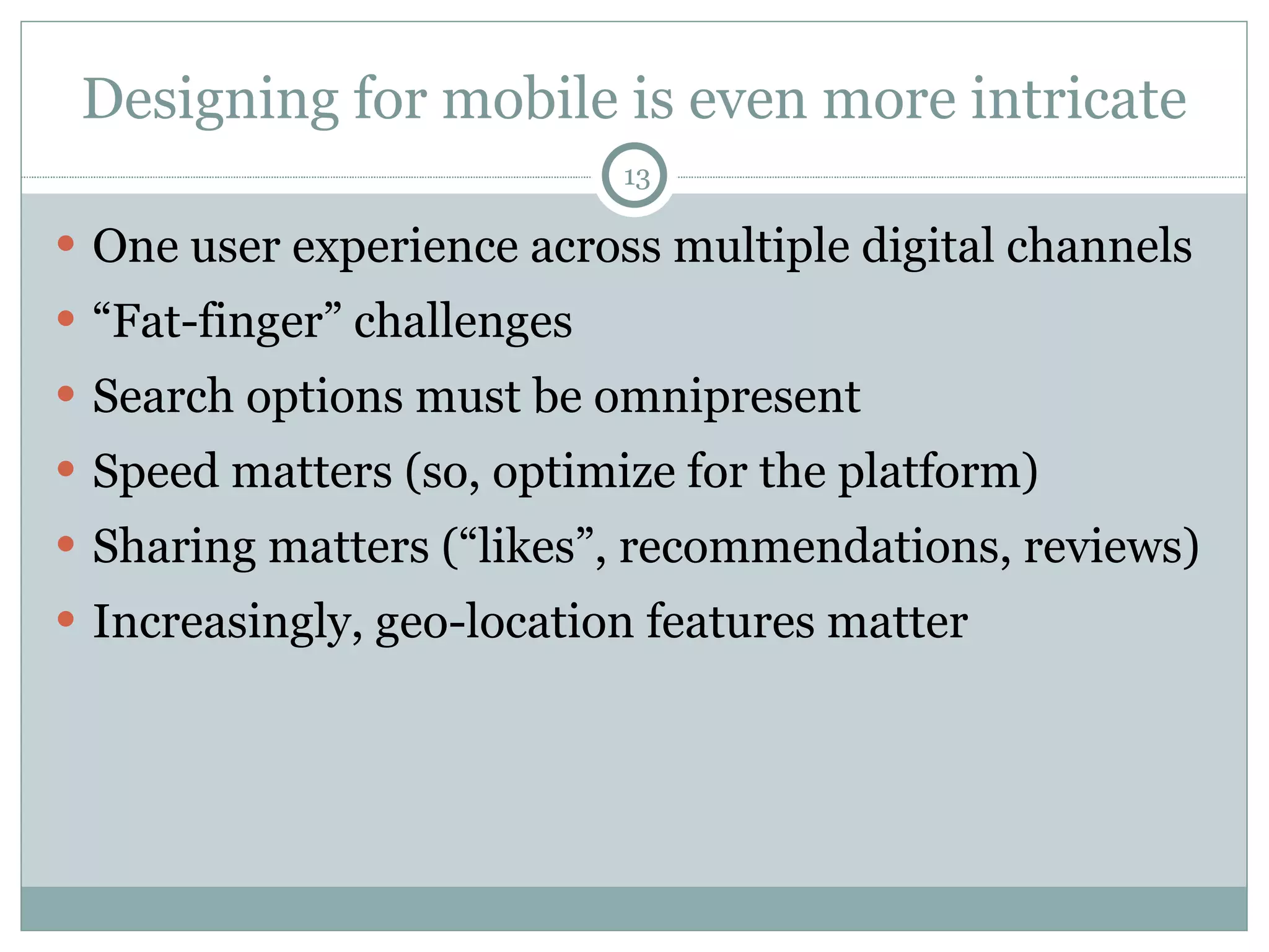 Designing for mobile is even more intricate One user experience across multiple digital channels “ Fat-finger” challenges Search options must be omnipresent Speed matters (so, optimize for the platform) Sharing matters (“likes”, recommendations, reviews) Increasingly, geo-location features matter 