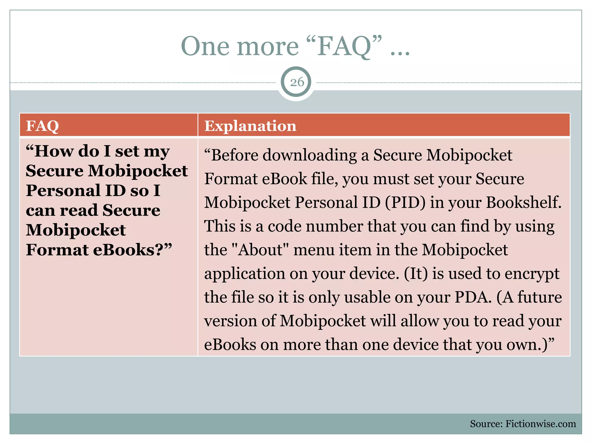 One more  “FAQ” … Source: Fictionwise.com FAQ Explanation “ How do I set my Secure Mobipocket Personal ID so I can read Secure Mobipocket Format eBooks?” “ Before downloading a Secure Mobipocket Format eBook file, you must set your Secure Mobipocket Personal ID (PID) in your Bookshelf. This is a code number that you can find by using the "About" menu item in the Mobipocket application on your device. (It) is used to encrypt the file so it is only usable on your PDA. (A future version of Mobipocket will allow you to read your eBooks on more than one device that you own.)” 