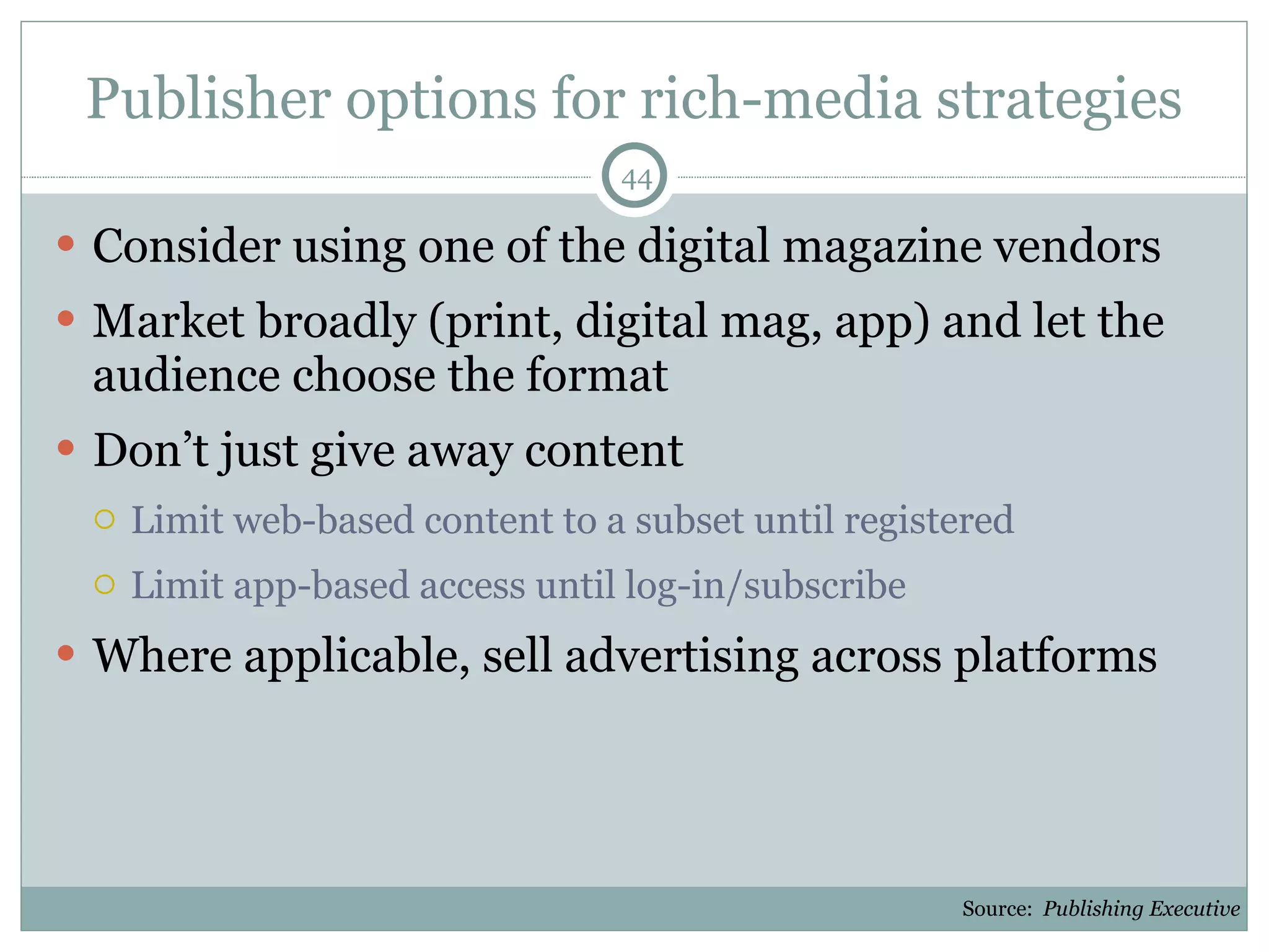 Publisher options for rich-media strategies Consider using one of the digital magazine vendors Market broadly (print, digital mag, app) and let the audience choose the format Don’t just give away content Limit web-based content to a subset until registered Limit app-based access until log-in/subscribe Where applicable, sell advertising across platforms Source:  Publishing Executive 